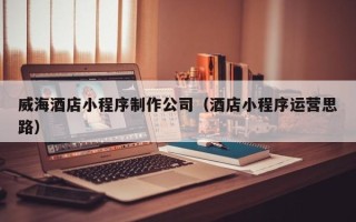 如东威海酒店小程序制作公司（酒店小程序运营思路）