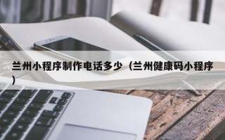 如东兰州小程序制作电话多少（兰州健康码小程序）
